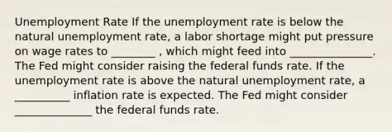 Unemployment Rate If the unemployment rate is below the natural unemployment rate, a labor shortage might put pressure on wage rates to ________ , which might feed into _______________. The Fed might consider raising the federal funds rate. If the unemployment rate is above the natural unemployment rate, a __________ inflation rate is expected. The Fed might consider ______________ the federal funds rate.