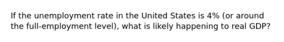 If the unemployment rate in the United States is 4% (or around the full-employment level), what is likely happening to real GDP?
