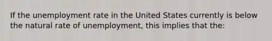 If the unemployment rate in the United States currently is below the natural rate of unemployment, this implies that the: