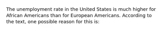 The unemployment rate in the United States is much higher for African Americans than for European Americans. According to the text, one possible reason for this is: