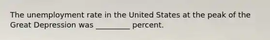 The unemployment rate in the United States at the peak of the Great Depression was _________ percent.