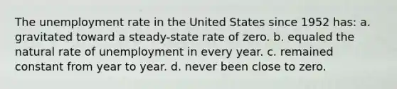 The unemployment rate in the United States since 1952 has: a. gravitated toward a steady-state rate of zero. b. equaled the natural rate of unemployment in every year. c. remained constant from year to year. d. never been close to zero.