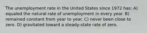 The unemployment rate in the United States since 1972 has: A) equaled the natural rate of unemployment in every year. B) remained constant from year to year. C) never been close to zero. D) gravitated toward a steady-state rate of zero.