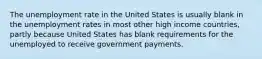 The unemployment rate in the United States is usually blank in the unemployment rates in most other high income countries, partly because United States has blank requirements for the unemployed to receive government payments.