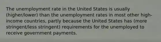 The unemployment rate in the United States is usually (higher/lower) than the unemployment rates in most other high-income countries, partly because the United States has (more stringent/less stringent) requirements for the unemployed to receive government payments.