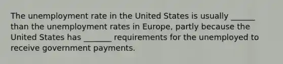 The unemployment rate in the United States is usually ______ than the unemployment rates in Europe, partly because the United States has _______ requirements for the unemployed to receive government payments.