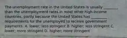 The unemployment rate in the United States is usually​ ________ than the unemployment rates in most other​ high-income countries, partly because the United States has​ _________ requirements for the unemployed to receive government payments. A. ​lower; less stringent B. ​higher; less stringent C. ​lower; more stringent D. ​higher; more stringent