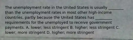 The unemployment rate in the United States is usually​ ________ than the unemployment rates in most other​ high-income countries, partly because the United States has​ _________ requirements for the unemployed to receive government payments. A. ​lower; less stringent B. ​higher; less stringent C. ​lower; more stringent D. ​higher; more stringent