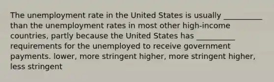 The unemployment rate in the United States is usually __________ than the unemployment rates in most other high-income countries, partly because the United States has __________ requirements for the unemployed to receive government payments. lower, more stringent higher, more stringent higher, less stringent