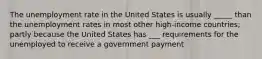 The unemployment rate in the United States is usually _____ than the unemployment rates in most other high-income countries; partly because the United States has ___ requirements for the unemployed to receive a government payment