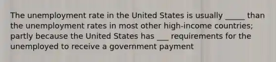 The unemployment rate in the United States is usually _____ than the unemployment rates in most other high-income countries; partly because the United States has ___ requirements for the unemployed to receive a government payment