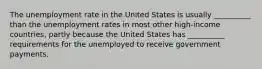 The unemployment rate in the United States is usually __________ than the unemployment rates in most other high-income countries, partly because the United States has __________ requirements for the unemployed to receive government payments.