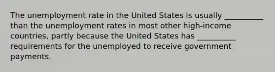 The <a href='https://www.questionai.com/knowledge/kh7PJ5HsOk-unemployment-rate' class='anchor-knowledge'>unemployment rate</a> in the United States is usually __________ than the unemployment rates in most other high-income countries, partly because the United States has __________ requirements for the unemployed to receive government payments.