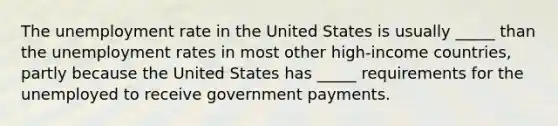 The <a href='https://www.questionai.com/knowledge/kh7PJ5HsOk-unemployment-rate' class='anchor-knowledge'>unemployment rate</a> in the United States is usually _____ than the unemployment rates in most other high-income countries, partly because the United States has _____ requirements for the unemployed to receive government payments.