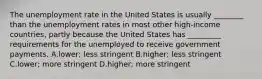 The unemployment rate in the United States is usually​ ________ than the unemployment rates in most other​ high-income countries, partly because the United States has​ _________ requirements for the unemployed to receive government payments. A.lower; less stringent B.higher; less stringent C.lower; more stringent D.higher; more stringent