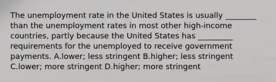 The unemployment rate in the United States is usually​ ________ than the unemployment rates in most other​ high-income countries, partly because the United States has​ _________ requirements for the unemployed to receive government payments. A.lower; less stringent B.higher; less stringent C.lower; more stringent D.higher; more stringent