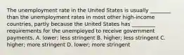 The unemployment rate in the United States is usually​ ________ than the unemployment rates in most other​ high-income countries, partly because the United States has​ _________ requirements for the unemployed to receive government payments. A. ​lower; less stringent B. ​higher; less stringent C. ​higher; more stringent D. ​lower; more stringent