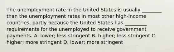 The unemployment rate in the United States is usually​ ________ than the unemployment rates in most other​ high-income countries, partly because the United States has​ _________ requirements for the unemployed to receive government payments. A. ​lower; less stringent B. ​higher; less stringent C. ​higher; more stringent D. ​lower; more stringent