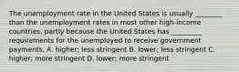 The unemployment rate in the United States is usually ________ than the unemployment rates in most other high-income countries, partly because the United States has _________ requirements for the unemployed to receive government payments. A. higher; less stringent B. lower; less stringent C. higher; more stringent D. lower; more stringent