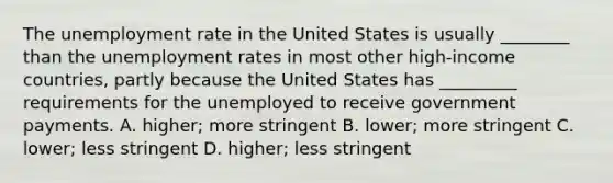 The <a href='https://www.questionai.com/knowledge/kh7PJ5HsOk-unemployment-rate' class='anchor-knowledge'>unemployment rate</a> in the United States is usually​ ________ than the unemployment rates in most other​ high-income countries, partly because the United States has​ _________ requirements for the unemployed to receive government payments. A. ​higher; more stringent B. ​lower; more stringent C. ​lower; less stringent D. ​higher; less stringent