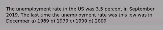 The unemployment rate in the US was 3.5 percent in September 2019. The last time the unemployment rate was this low was in December a) 1969 b) 1979 c) 1999 d) 2009