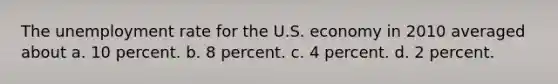 The <a href='https://www.questionai.com/knowledge/kh7PJ5HsOk-unemployment-rate' class='anchor-knowledge'>unemployment rate</a> for the U.S. economy in 2010 averaged about a. 10 percent. b. 8 percent. c. 4 percent. d. 2 percent.