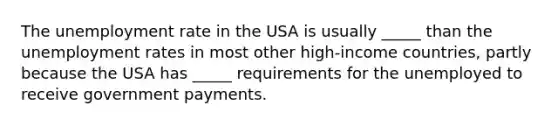 The unemployment rate in the USA is usually _____ than the unemployment rates in most other high-income countries, partly because the USA has _____ requirements for the unemployed to receive government payments.