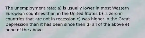 The unemployment rate: a) is usually lower in most Western European countries than in the United States b) is zero in countries that are not in recession c) was higher in the Great Depression than it has been since then d) all of the above e) none of the above.