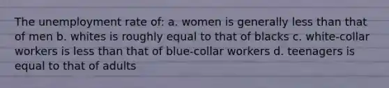 The unemployment rate of: a. women is generally less than that of men b. whites is roughly equal to that of blacks c. white-collar workers is less than that of blue-collar workers d. teenagers is equal to that of adults