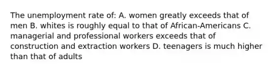 The unemployment rate of: A. women greatly exceeds that of men B. whites is roughly equal to that of African-Americans C. managerial and professional workers exceeds that of construction and extraction workers D. teenagers is much higher than that of adults