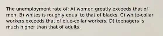 The unemployment rate of: A) women greatly exceeds that of men. B) whites is roughly equal to that of blacks. C) white-collar workers exceeds that of blue-collar workers. D) teenagers is much higher than that of adults.