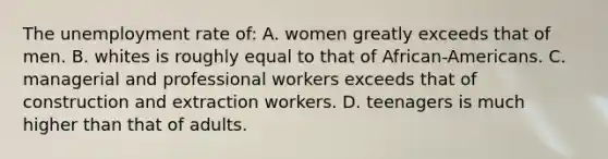 The unemployment rate of: A. women greatly exceeds that of men. B. whites is roughly equal to that of African-Americans. C. managerial and professional workers exceeds that of construction and extraction workers. D. teenagers is much higher than that of adults.