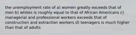 the unemployment rate of a) women greatly exceeds that of men b) whites is roughly equal to that of African Americans c) managerial and professional workers exceeds that of construction and extraction workers d) teenagers is much higher than that of adults