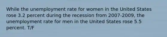 While the unemployment rate for women in the United States rose 3.2 percent during the recession from 2007-2009, the unemployment rate for men in the United States rose 5.5 percent. T/F