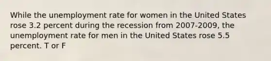 While the unemployment rate for women in the United States rose 3.2 percent during the recession from 2007-2009, the unemployment rate for men in the United States rose 5.5 percent. T or F