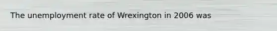 The unemployment rate of Wrexington in 2006 was