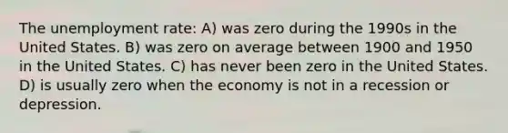 The unemployment rate: A) was zero during the 1990s in the United States. B) was zero on average between 1900 and 1950 in the United States. C) has never been zero in the United States. D) is usually zero when the economy is not in a recession or depression.