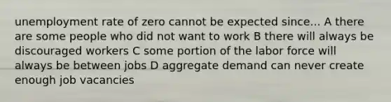 <a href='https://www.questionai.com/knowledge/kh7PJ5HsOk-unemployment-rate' class='anchor-knowledge'>unemployment rate</a> of zero cannot be expected since... A there are some people who did not want to work B there will always be discouraged workers C some portion of the labor force will always be between jobs D aggregate demand can never create enough job vacancies