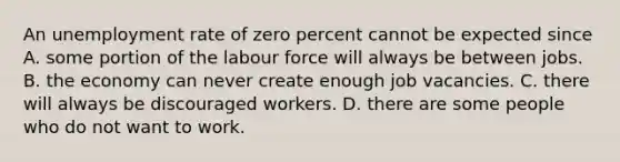 An unemployment rate of zero percent cannot be expected since A. some portion of the labour force will always be between jobs. B. the economy can never create enough job vacancies. C. there will always be discouraged workers. D. there are some people who do not want to work.