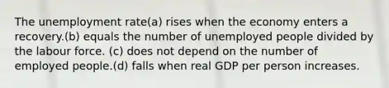 The unemployment rate(a) rises when the economy enters a recovery.(b) equals the number of unemployed people divided by the labour force. (c) does not depend on the number of employed people.(d) falls when real GDP per person increases.