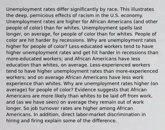 Unemployment rates differ significantly by race. This illustrates the deep, pernicious effects of racism in the U.S. economy. Unemployment rates are higher for African Americans (and other people of color) than for whites. Unemployment spells last longer, on average, for people of color than for whites. People of color are hit harder by recessions. Why are unemployment rates higher for people of color? Less-educated workers tend to have higher unemployment rates and get hit harder in recessions than more-educated workers; and African Americans have less education than whites, on average. Less-experienced workers tend to have higher unemployment rates than more-experienced workers; and on average African Americans have less work experience than whites. Why are unemployment rates higher (on average) for people of color? Evidence suggests that African Americans are more likely than whites to be laid off from work, and (as we have seen) on average they remain out of work longer. So job turnover rates are higher among African Americans. In addition, direct labor-market discrimination in hiring and firing explain some of the difference.