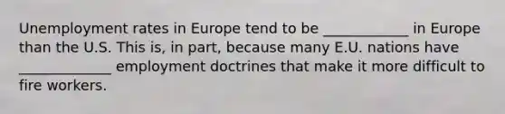 Unemployment rates in Europe tend to be ____________ in Europe than the U.S. This is, in part, because many E.U. nations have _____________ employment doctrines that make it more difficult to fire workers.