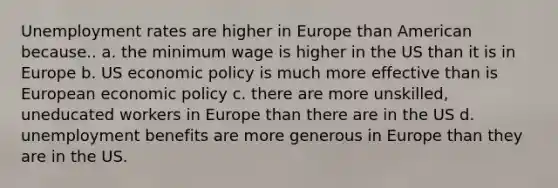 <a href='https://www.questionai.com/knowledge/kh7PJ5HsOk-unemployment-rate' class='anchor-knowledge'>unemployment rate</a>s are higher in Europe than American because.. a. the minimum wage is higher in the US than it is in Europe b. US <a href='https://www.questionai.com/knowledge/kWbX8L76Bu-economic-policy' class='anchor-knowledge'>economic policy</a> is much more effective than is European economic policy c. there are more unskilled, uneducated workers in Europe than there are in the US d. unemployment benefits are more generous in Europe than they are in the US.