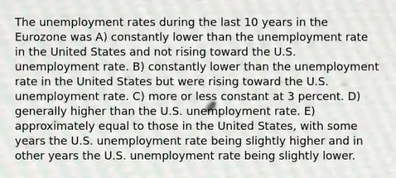 The unemployment rates during the last 10 years in the Eurozone was A) constantly lower than the unemployment rate in the United States and not rising toward the U.S. unemployment rate. B) constantly lower than the unemployment rate in the United States but were rising toward the U.S. unemployment rate. C) more or less constant at 3 percent. D) generally higher than the U.S. unemployment rate. E) approximately equal to those in the United States, with some years the U.S. unemployment rate being slightly higher and in other years the U.S. unemployment rate being slightly lower.