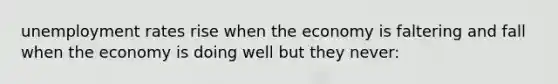 unemployment rates rise when the economy is faltering and fall when the economy is doing well but they never: