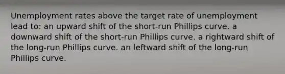 Unemployment rates above the target rate of unemployment lead to: an upward shift of the short-run Phillips curve. a downward shift of the short-run Phillips curve. a rightward shift of the long-run Phillips curve. an leftward shift of the long-run Phillips curve.