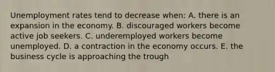 <a href='https://www.questionai.com/knowledge/kh7PJ5HsOk-unemployment-rate' class='anchor-knowledge'>unemployment rate</a>s tend to decrease when: A. there is an expansion in the economy. B. discouraged workers become active job seekers. C. underemployed workers become unemployed. D. a contraction in the economy occurs. E. the business cycle is approaching the trough