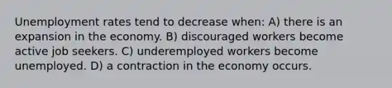 Unemployment rates tend to decrease when: A) there is an expansion in the economy. B) discouraged workers become active job seekers. C) underemployed workers become unemployed. D) a contraction in the economy occurs.