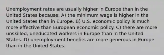 Unemployment rates are usually higher in Europe than in the United States because: A) the minimum wage is higher in the United States than in Europe. B) U.S. economic policy is much more effective than European economic policy. C) there are more unskilled, uneducated workers in Europe than in the United States. D) unemployment benefits are more generous in Europe than in the United States.