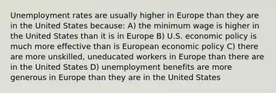 Unemployment rates are usually higher in Europe than they are in the United States because: A) the minimum wage is higher in the United States than it is in Europe B) U.S. economic policy is much more effective than is European economic policy C) there are more unskilled, uneducated workers in Europe than there are in the United States D) unemployment benefits are more generous in Europe than they are in the United States